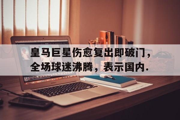 九游体育官网-包含皇马巨星伤愈复出即破门，全场球迷沸腾，表示国内.的词条