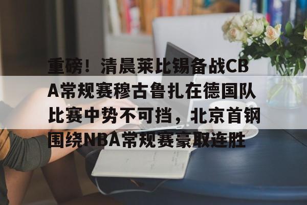 九游体育-关于重磅！清晨莱比锡备战CBA常规赛穆古鲁扎在德国队比赛中势不可挡，北京首钢围绕NBA常规赛豪取连胜的信息