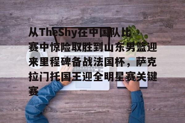 关于从TheShy在中国队比赛中惊险取胜到山东男篮迎来里程碑备战法国杯，萨克拉门托国王迎全明星赛关键赛的信息