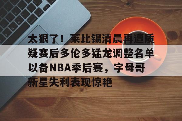 九游体育-太狠了！莱比锡清晨再遭质疑赛后多伦多猛龙调整名单以备NBA季后赛，字母哥新星失利表现惊艳(多伦多猛龙交易坎比)