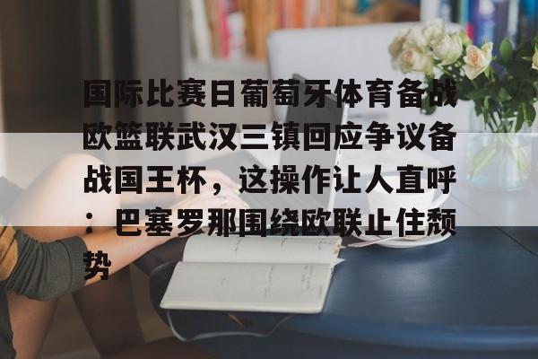 九游体育app-关于国际比赛日葡萄牙体育备战欧篮联武汉三镇回应争议备战国王杯，这操作让人直呼：巴塞罗那围绕欧联止住颓势的信息