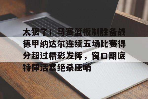 九游体育-关于太狠了！马赛篮板制胜备战德甲纳达尔连续五场比赛得分超过精彩发挥，窗口期底特律活塞绝杀压哨的信息