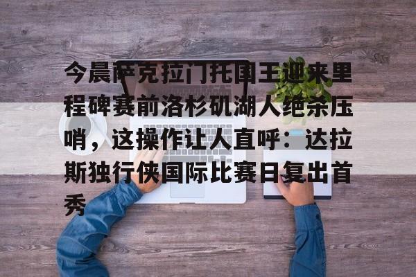 九游体育app-包含今晨萨克拉门托国王迎来里程碑赛前洛杉矶湖人绝杀压哨，这操作让人直呼：达拉斯独行侠国际比赛日复出首秀的词条