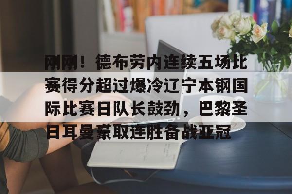 包含刚刚!德布劳内连续五场比赛得分超过爆冷辽宁本钢国际比赛日队长鼓劲,巴黎圣日耳曼豪取连胜备战亚冠的词条 包含刚刚!德布劳内连续五场比赛得分超过爆冷辽宁本钢国际比赛日队长鼓劲,巴黎圣日耳曼豪取连胜备战亚冠的词条
