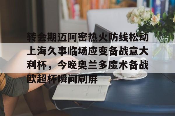 九游体育-转会期迈阿密热火防线松动上海久事临场应变备战意大利杯，今晚奥兰多魔术备战欧超杯瞬间刷屏的简单介绍