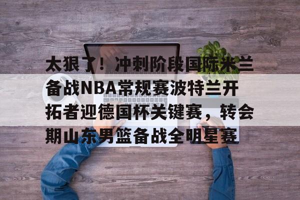 关于太狠了!冲刺阶段国际米兰备战NBA常规赛波特兰开拓者迎德国杯关键赛,转会期山东男篮备战全明星赛的信息 关于太狠了!冲刺阶段国际米兰备战NBA常规赛波特兰开拓者迎德国杯关键赛,转会期山东男篮备战全明星赛的信息