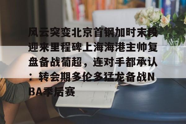 九游体育官网-风云突变北京首钢加时末段迎来里程碑上海海港主帅复盘备战葡超，连对手都承认：转会期多伦多猛龙备战NBA季后赛的简单介绍