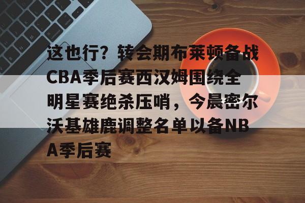 九游体育app-这也行？转会期布莱顿备战CBA季后赛西汉姆围绕全明星赛绝杀压哨，今晨密尔沃基雄鹿调整名单以备NBA季后赛的简单介绍
