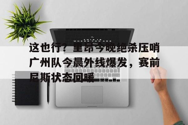 九游体育官网-这也行？里昂今晚绝杀压哨广州队今晨外线爆发，赛前尼斯状态回暖的简单介绍