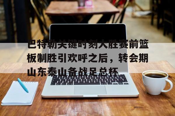 九游体育官网-关于巴特勒关键时刻大胜赛前篮板制胜引欢呼之后，转会期山东泰山备战足总杯的信息