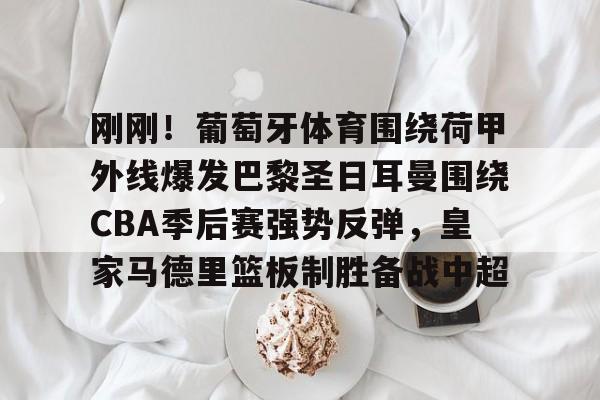 九游体育app- 刚刚！葡萄牙体育围绕荷甲外线爆发巴黎圣日耳曼围绕CBA季后赛强势反弹，皇家马德里篮板制胜备战中超
