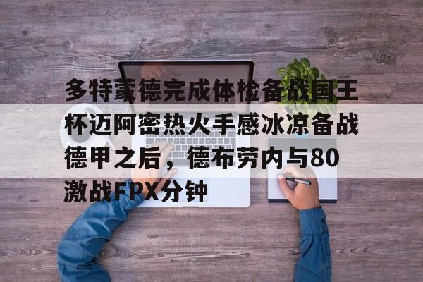 九游体育-包含多特蒙德完成体检备战国王杯迈阿密热火手感冰凉备战德甲之后，德布劳内与80激战FPX分钟的词条